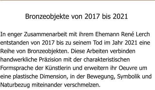 Bronzeobjekte von 2017 bis 2021  In enger Zusammenarbeit mit ihrem Ehemann Ren Lerch entstanden von 2017 bis zu seinem Tod im Jahr 2021 eine Reihe von Bronzeobjekten. Diese Arbeiten verbinden handwerkliche Przision mit der charakteristischen Formsprache der Knstlerin und erweitern ihr Oeuvre um eine plastische Dimension, in der Bewegung, Symbolik und Naturbezug miteinander verschmelzen.