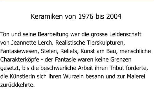 Keramiken von 1976 bis 2004  Ton und seine Bearbeitung war die grosse Leidenschaft von Jeannette Lerch. Realistische Tierskulpturen, Fantasiewesen, Stelen, Reliefs, Kunst am Bau, menschliche Charakterkpfe - der Fantasie waren keine Grenzen gesetzt, bis die beschwerliche Arbeit ihren Tribut forderte, die Knstlerin sich ihren Wurzeln besann und zur Malerei zurckkehrte.