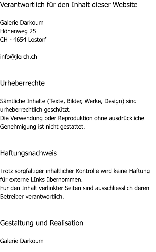 Verantwortlich fr den Inhalt dieser Website  Galerie Darkoum Hhenweg 25 CH - 4654 Lostorf  info@jlerch.ch   Urheberrechte  Smtliche Inhalte (Texte, Bilder, Werke, Design) sind urheberrechtlich geschtzt. Die Verwendung oder Reproduktion ohne ausdrckliche Genehmigung ist nicht gestattet.   Haftungsnachweis  Trotz sorgfltiger inhaltlicher Kontrolle wird keine Haftung fr externe LInks bernommen. Fr den Inhalt verlinkter Seiten sind ausschliesslich deren Betreiber verantwortlich.   Gestaltung und Realisation  Galerie Darkoum
