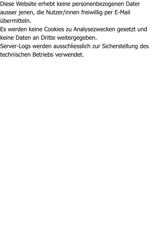 Diese Website erhebt keine personenbezogenen Dater ausser jenen, die Nutzer/innen freiwillig per E-Mail bermitteln. Es werden keine Cookies zu Analysezwecken gesetzt und keine Daten an Dritte weitergegeben. Server-Logs werden ausschliesslich zur Sicherstellung des technischen Betriebs verwendet.